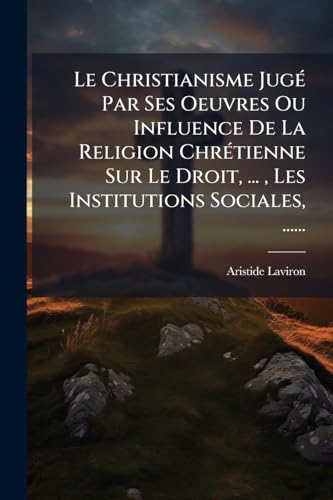 Le Christianisme JugÃ© Par Ses Oeuvres Ou Influence De La Religion ChrÃ©tienne Sur Le Droit, ... , Les Institutions Sociales, ......