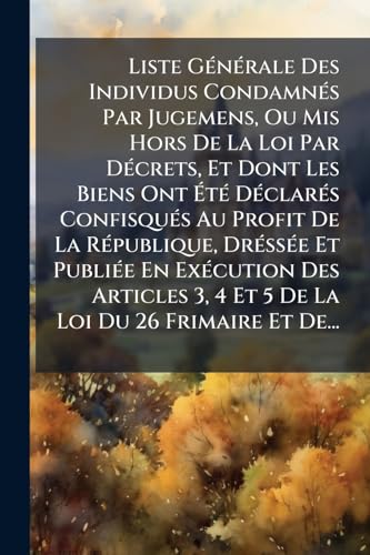 Liste GÃ©nÃ©rale Des Individus CondamnÃ©s Par Jugemens, Ou Mis Hors De La Loi Par DÃ©crets, Et Dont Les Biens Ont ÃtÃ© DÃ©clarÃ©s ConfisquÃ©s Au Profit De La RÃ©publique, DrÃ©ssÃ©e Et PubliÃ©e En ExÃ©cution Des Articles 3, 4 Et 5 De La Loi Du 26 Frimaire