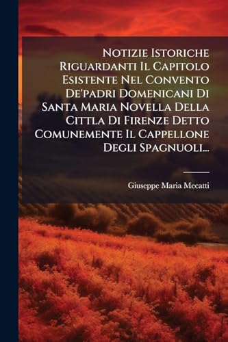 Notizie Istoriche Riguardanti Il Capitolo Esistente Nel Convento De'padri Domenicani Di Santa Maria Novella Della Cittla Di Firenze Detto Comunemente Il Cappellone Degli Spagnuoli...