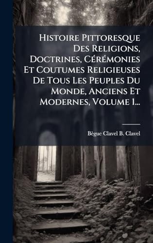 Histoire Pittoresque Des Religions, Doctrines, CÃ©rÃ©monies Et Coutumes Religieuses De Tous Les Peuples Du Monde, Anciens Et Modernes, Volume 1...