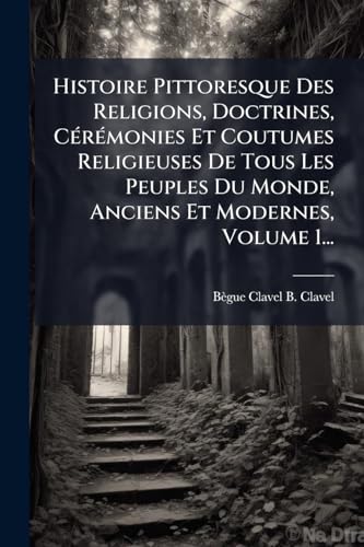 Histoire Pittoresque Des Religions, Doctrines, CÃ©rÃ©monies Et Coutumes Religieuses De Tous Les Peuples Du Monde, Anciens Et Modernes, Volume 1...