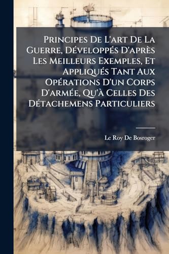Principes De L'art De La Guerre, DÃ©veloppÃ©s D'aprÃ¨s Les Meilleurs Exemples, Et AppliquÃ©s Tant Aux OpÃ©rations D'un Corps D'armÃ©e, Qu'Ã  Celles Des DÃ©tachemens Particuliers