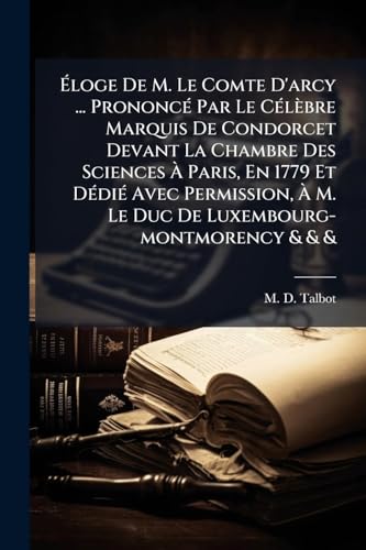 Ãloge De M. Le Comte D'arcy ... PrononcÃ© Par Le CÃ©lÃ¨bre Marquis De Condorcet Devant La Chambre Des Sciences Ã Paris, En 1779 Et DÃ©diÃ© Avec Permission, Ã M. Le Duc De Luxembourg-montmorency & & &