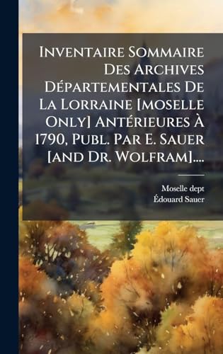 Inventaire Sommaire Des Archives DÃ©partementales De La Lorraine [moselle Only] AntÃ©rieures Ã 1790, Publ. Par E. Sauer [and Dr. Wolfram]....