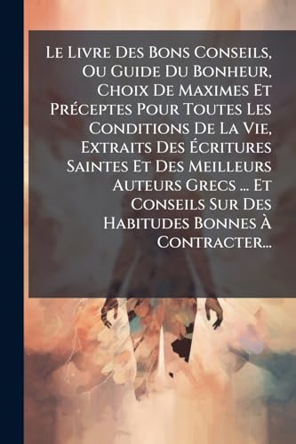Le Livre Des Bons Conseils, Ou Guide Du Bonheur, Choix De Maximes Et PrÃ©ceptes Pour Toutes Les Conditions De La Vie, Extraits Des Ãcritures Saintes Et Des Meilleurs Auteurs Grecs ... Et Conseils Sur Des Habitudes Bonnes Ã Contracter...