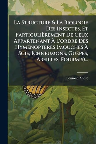 La Structure & La Biologie Des Insectes, Et ParticuliÃ¨rement De Ceux Appartenant Ã L'ordre Des HymÃ©nopteres (mouches Ã Scie, Ichneumons, GuÃªpes, Abeilles, Fourmis)...