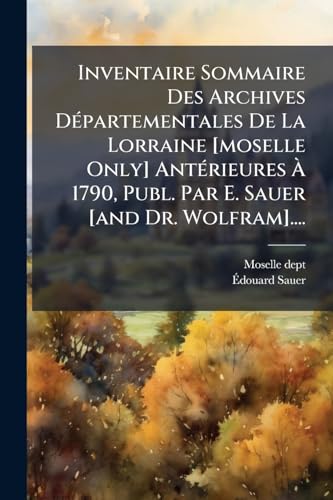 Inventaire Sommaire Des Archives DÃ©partementales De La Lorraine [moselle Only] AntÃ©rieures Ã 1790, Publ. Par E. Sauer [and Dr. Wolfram]....