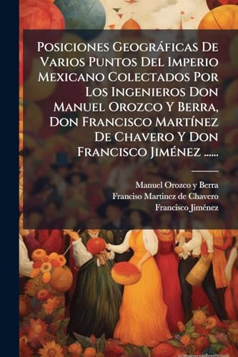 Posiciones GeogrÃ¡ficas De Varios Puntos Del Imperio Mexicano Colectados Por Los Ingenieros Don Manuel Orozco Y Berra, Don Francisco MartÃ­nez De Chavero Y Don Francisco JimÃ©nez ......