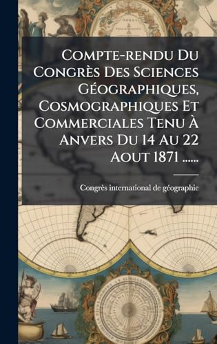 Compte-rendu Du CongrÃ¨s Des Sciences GÃ©ographiques, Cosmographiques Et Commerciales Tenu Ã Anvers Du 14 Au 22 Aout 1871 ......