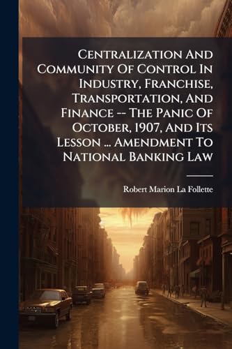 Centralization And Community Of Control In Industry, Franchise, Transportation, And Finance -- The Panic Of October, 1907, And Its Lesson ... Amendment To National Banking Law
