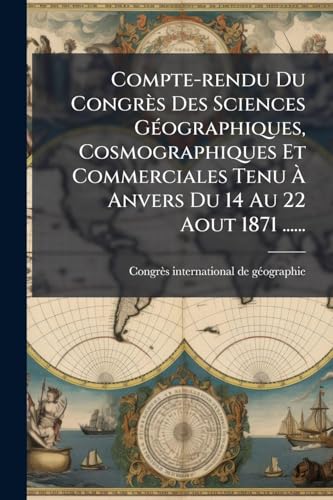 Compte-rendu Du CongrÃ¨s Des Sciences GÃ©ographiques, Cosmographiques Et Commerciales Tenu Ã Anvers Du 14 Au 22 Aout 1871 ......