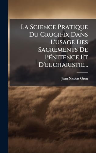 La Science Pratique Du Crucifix Dans L'usage Des Sacrements De PÃ©nitence Et D'eucharistie...