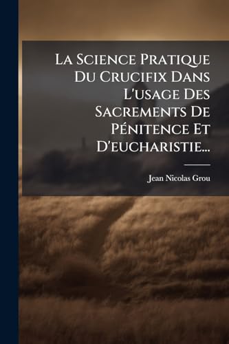 La Science Pratique Du Crucifix Dans L'usage Des Sacrements De PÃ©nitence Et D'eucharistie...