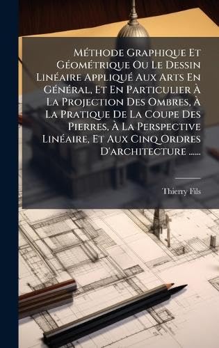 MÃ©thode Graphique Et GÃ©omÃ©trique Ou Le Dessin LinÃ©aire AppliquÃ© Aux Arts En GÃ©nÃ©ral, Et En Particulier Ã La Projection Des Ombres, Ã La Pratique De La Coupe Des Pierres, Ã La Perspective LinÃ©aire, Et Aux Cinq Ordres D'architecture ......