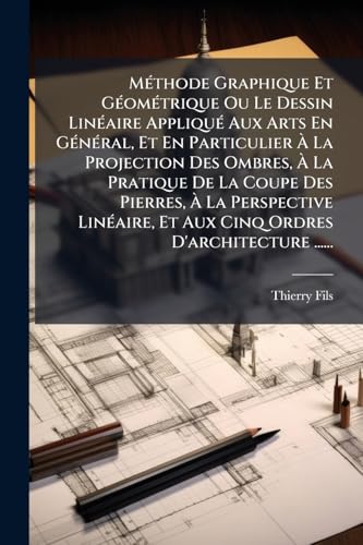 MÃ©thode Graphique Et GÃ©omÃ©trique Ou Le Dessin LinÃ©aire AppliquÃ© Aux Arts En GÃ©nÃ©ral, Et En Particulier Ã La Projection Des Ombres, Ã La Pratique De La Coupe Des Pierres, Ã La Perspective LinÃ©aire, Et Aux Cinq Ordres D'architecture ......