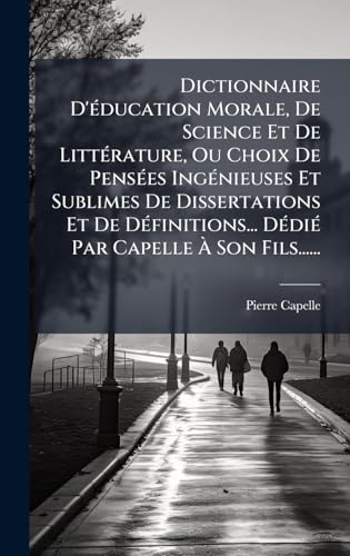Dictionnaire D'Ã©ducation Morale, De Science Et De LittÃ©rature, Ou Choix De PensÃ©es IngÃ©nieuses Et Sublimes De Dissertations Et De DÃ©finitions... DÃ©diÃ© Par Capelle Ã Son Fils......
