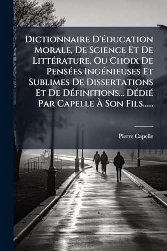 Dictionnaire D'Ã©ducation Morale, De Science Et De LittÃ©rature, Ou Choix De PensÃ©es IngÃ©nieuses Et Sublimes De Dissertations Et De DÃ©finitions... DÃ©diÃ© Par Capelle Ã Son Fils......