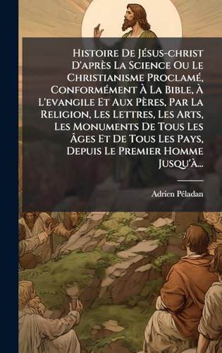 Histoire De JÃ©sus-christ D'aprÃ¨s La Science Ou Le Christianisme ProclamÃ©, ConformÃ©ment Ã La Bible, Ã L'evangile Et Aux PÃ¨res, Par La Religion, Les Lettres, Les Arts, Les Monuments De Tous Les Ãges Et De Tous Les Pays, Depuis Le Premier Homme Jusqu