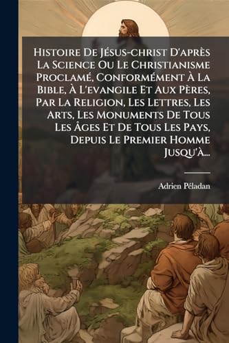 Histoire De JÃ©sus-christ D'aprÃ¨s La Science Ou Le Christianisme ProclamÃ©, ConformÃ©ment Ã La Bible, Ã L'evangile Et Aux PÃ¨res, Par La Religion, Les Lettres, Les Arts, Les Monuments De Tous Les Ãges Et De Tous Les Pays, Depuis Le Premier Homme Jusqu