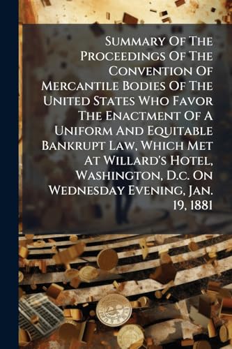 Summary Of The Proceedings Of The Convention Of Mercantile Bodies Of The United States Who Favor The Enactment Of A Uniform And Equitable Bankrupt Law, Which Met At Willard's Hotel, Washington, D.c. On Wednesday Evening, Jan. 19, 1881