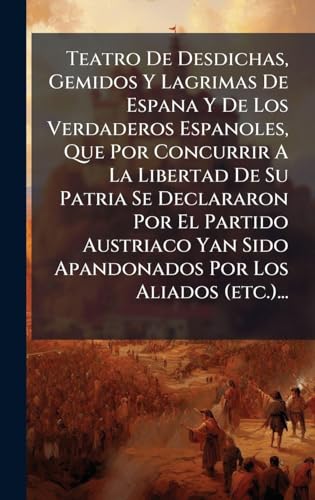 Teatro De Desdichas, Gemidos Y Lagrimas De Espana Y De Los Verdaderos Espanoles, Que Por Concurrir A La Libertad De Su Patria Se Declararon Por El Partido Austriaco Yan Sido Apandonados Por Los Aliados (etc.)...