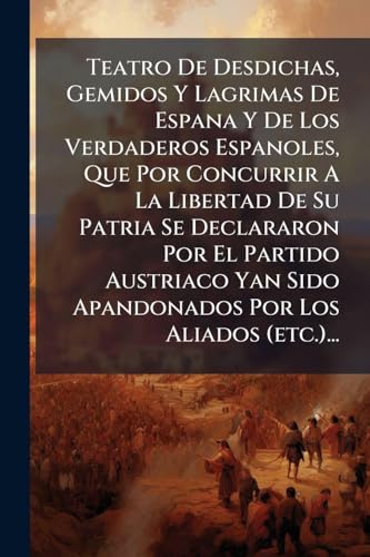 Teatro De Desdichas, Gemidos Y Lagrimas De Espana Y De Los Verdaderos Espanoles, Que Por Concurrir A La Libertad De Su Patria Se Declararon Por El Partido Austriaco Yan Sido Apandonados Por Los Aliados (etc.)...