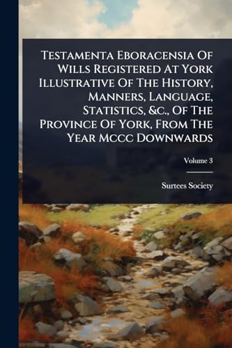 Testamenta Eboracensia Of Wills Registered At York Illustrative Of The History, Manners, Language, Statistics, &c., Of The Province Of York, From The Year Mccc Downwards