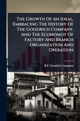The Growth Of An Ideal, Embracing The History Of The Goodrich Company, And The Economoy Of Factory And Branch Organization And Operation