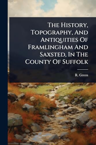 The History, Topography, And Antiquities Of Framlingham And Saxsted, In The County Of Suffolk