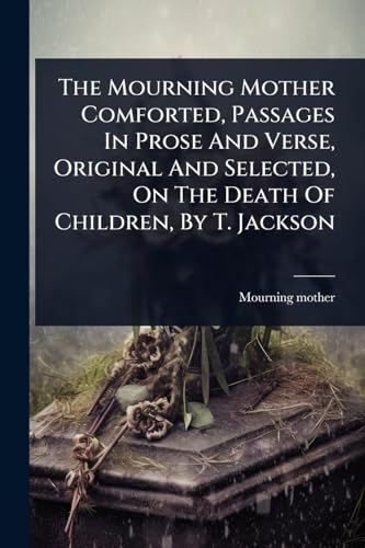 The Mourning Mother Comforted, Passages In Prose And Verse, Original And Selected, On The Death Of Children, By T. Jackson