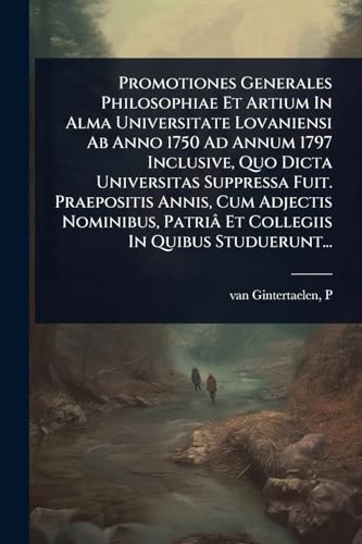 Promotiones Generales Philosophiae Et Artium In Alma Universitate Lovaniensi Ab Anno 1750 Ad Annum 1797 Inclusive, Quo Dicta Universitas Suppressa Fuit. Praepositis Annis, Cum Adjectis Nominibus, PatriÃ¢ Et Collegiis In Quibus Studuerunt...