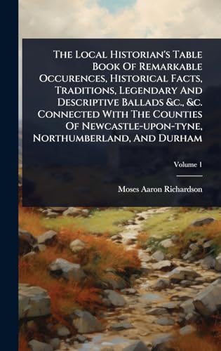 The Local Historian's Table Book Of Remarkable Occurences, Historical Facts, Traditions, Legendary And Descriptive Ballads &c., &c. Connected With The Counties Of Newcastle-upon-tyne, Northumberland, And Durham