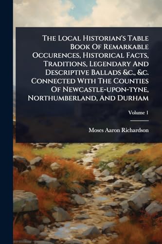 The Local Historian's Table Book Of Remarkable Occurences, Historical Facts, Traditions, Legendary And Descriptive Ballads &c., &c. Connected With The Counties Of Newcastle-upon-tyne, Northumberland, And Durham