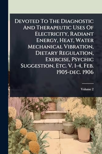 Devoted To The Diagnostic And Therapeutic Uses Of Electricity, Radiant Energy, Heat, Water Mechanical Vibration, Dietary Regulation, Exercise, Psychic Suggestion, Etc. V. 1-4, Feb. 1905-dec. 1906