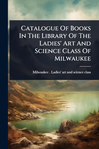 Catalogue Of Books In The Library Of The Ladies' Art And Science Class Of Milwaukee