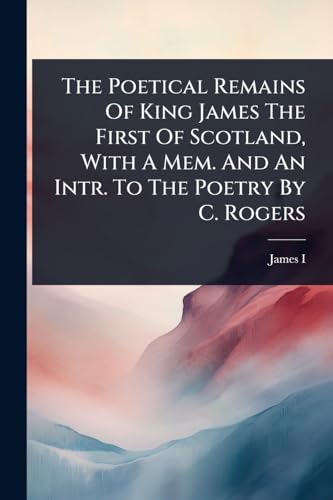 The Poetical Remains Of King James The First Of Scotland, With A Mem. And An Intr. To The Poetry By C. Rogers
