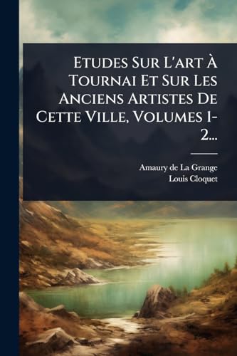 Etudes Sur L'art Ã Tournai Et Sur Les Anciens Artistes De Cette Ville, Volumes 1-2...