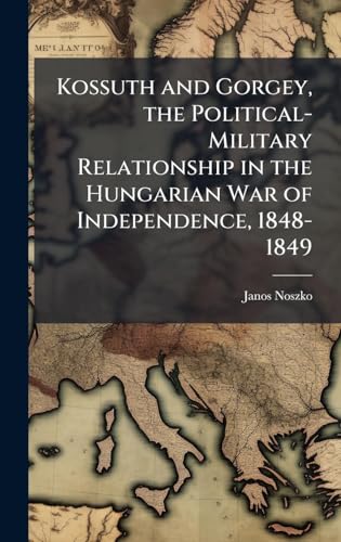 Kossuth and Gorgey, the Political-Military Relationship in the Hungarian War of Independence, 1848-1849