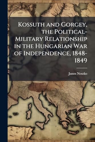 Kossuth and Gorgey, the Political-Military Relationship in the Hungarian War of Independence, 1848-1849