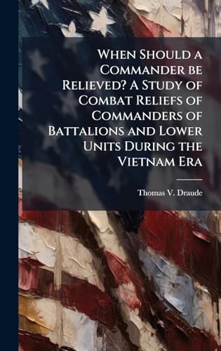 When Should a Commander be Relieved? A Study of Combat Reliefs of Commanders of Battalions and Lower Units During the Vietnam Era