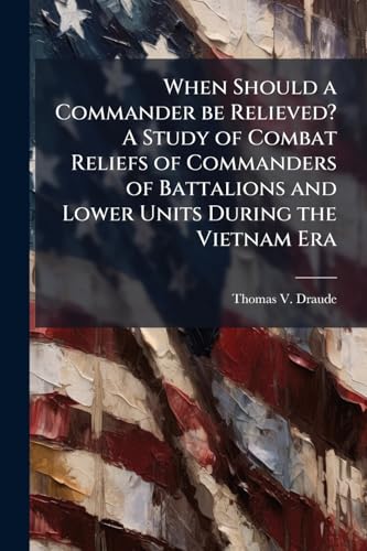 When Should a Commander be Relieved? A Study of Combat Reliefs of Commanders of Battalions and Lower Units During the Vietnam Era