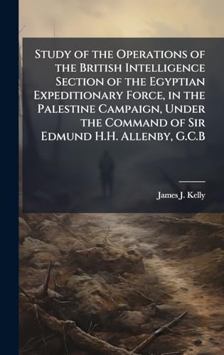 Study of the Operations of the British Intelligence Section of the Egyptian Expeditionary Force, in the Palestine Campaign, Under the Command of Sir Edmund H.H. Allenby, G.C.B