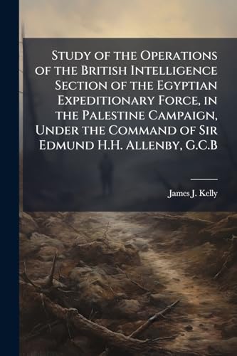 Study of the Operations of the British Intelligence Section of the Egyptian Expeditionary Force, in the Palestine Campaign, Under the Command of Sir Edmund H.H. Allenby, G.C.B