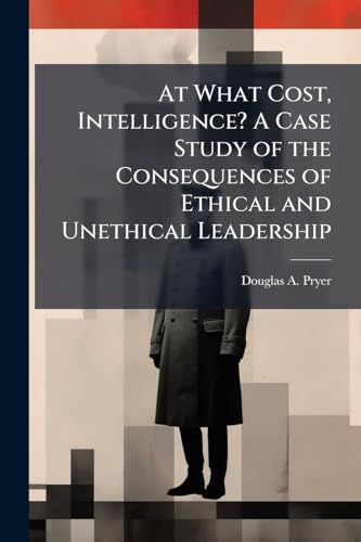 At What Cost, Intelligence? A Case Study of the Consequences of Ethical and Unethical Leadership