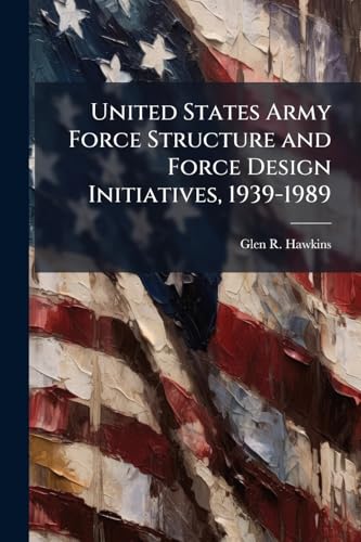 United States Army Force Structure and Force Design Initiatives, 1939-1989