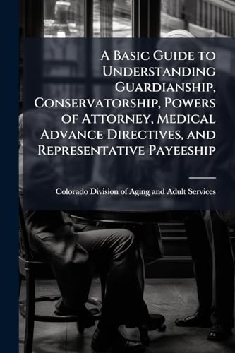 A Basic Guide to Understanding Guardianship, Conservatorship, Powers of Attorney, Medical Advance Directives, and Representative Payeeship