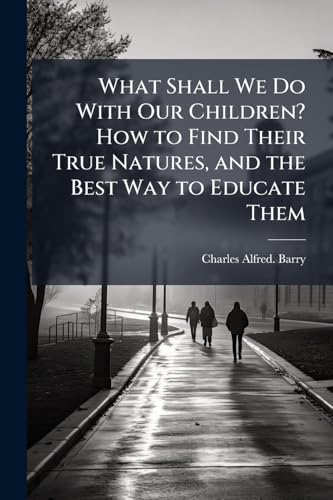 What Shall We Do With Our Children? How to Find Their True Natures, and the Best Way to Educate Them