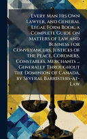 Every Man His Own Lawyer, and General Legal Form Book, a Complete Guide on Matters of Law and Business for Conveyancers, Justices of the Peace, Coroners, Constables, Merchants ... Generally Throughout the Dominion of Canada, by Several Barristers-at-Law