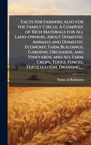 Facts for Farmers; Also for the Family Circle. A Compost of Rich Materials for All Land-owners, About Domestic Animals and Domestic Economy; Farm Buildings; Gardens, Orchards, and Vineyards; and All Farm Crops, Tools, Fences, Fertilization, Draining,...