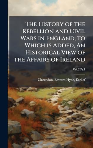 The History of the Rebellion and Civil Wars in England, to Which is Added, An Historical View of the Affairs of Ireland
